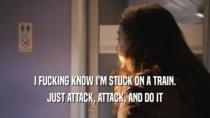 I FUCKING KNOW I'M STUCK ON A TRAIN. JUST ATTACK, ATTACK, AND DO IT 