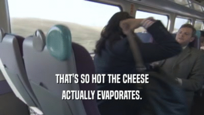 THAT'S SO HOT THE CHEESE
 ACTUALLY EVAPORATES.
 