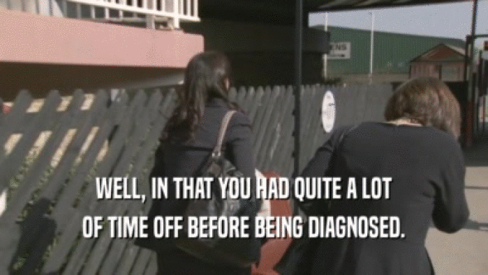 WELL, IN THAT YOU HAD QUITE A LOT OF TIME OFF BEFORE BEING DIAGNOSED. 