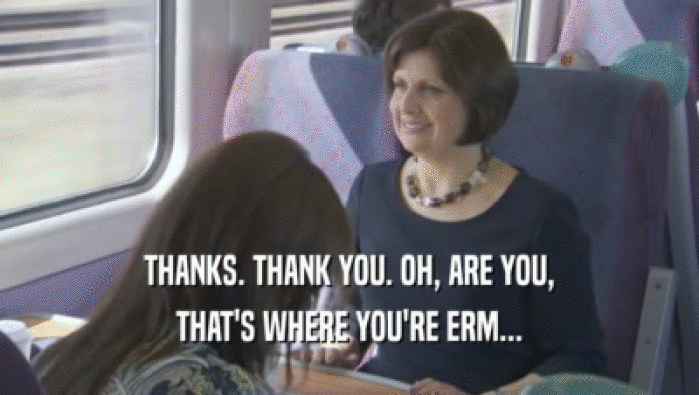 THANKS. THANK YOU. OH, ARE YOU, THAT'S WHERE YOU'RE ERM... 