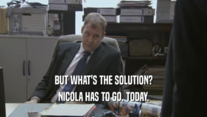 BUT WHAT'S THE SOLUTION?
 NICOLA HAS TO GO. TODAY.
 