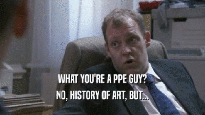 WHAT YOU'RE A PPE GUY?
 NO, HISTORY OF ART, BUT...
 