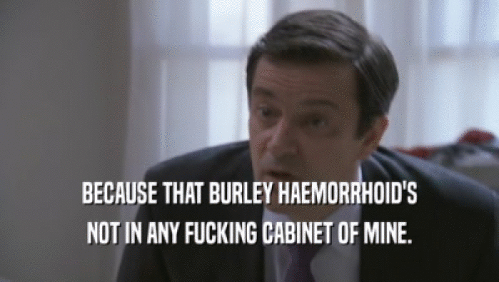 BECAUSE THAT BURLEY HAEMORRHOID'S
 NOT IN ANY FUCKING CABINET OF MINE.
 