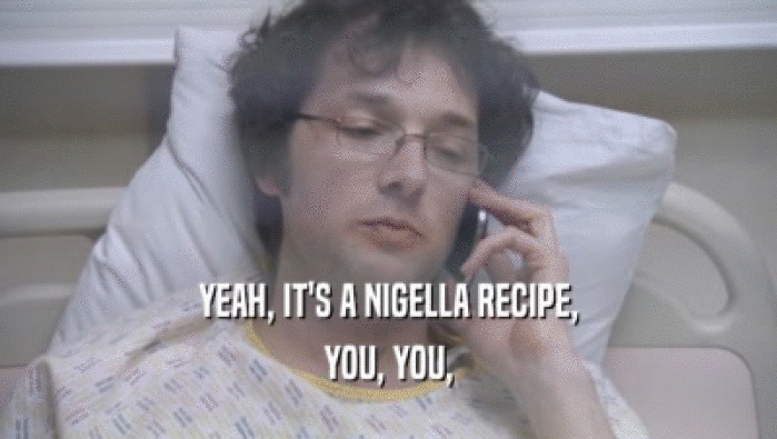 YEAH, IT'S A NIGELLA RECIPE, YOU, YOU, 