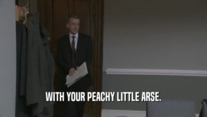 WITH YOUR PEACHY LITTLE ARSE.
  