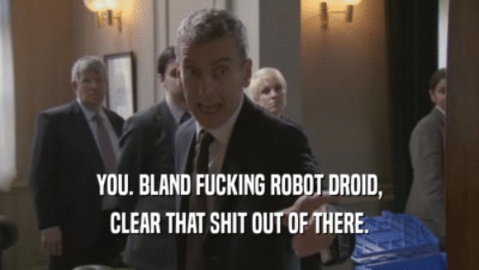 YOU. BLAND FUCKING ROBOT DROID,
 CLEAR THAT SHIT OUT OF THERE.
 