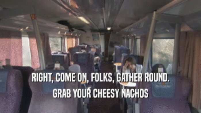 RIGHT, COME ON, FOLKS, GATHER ROUND. GRAB YOUR CHEESY NACHOS GRAB YOUR CHEESY NACHOS