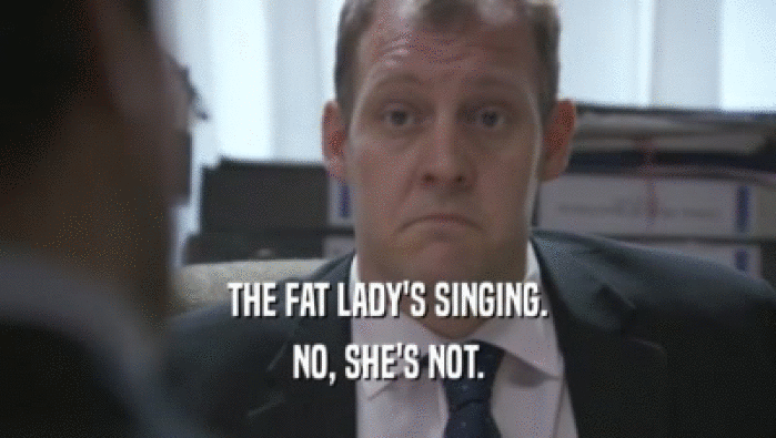 THE FAT LADY'S SINGING.
 NO, SHE'S NOT.
 