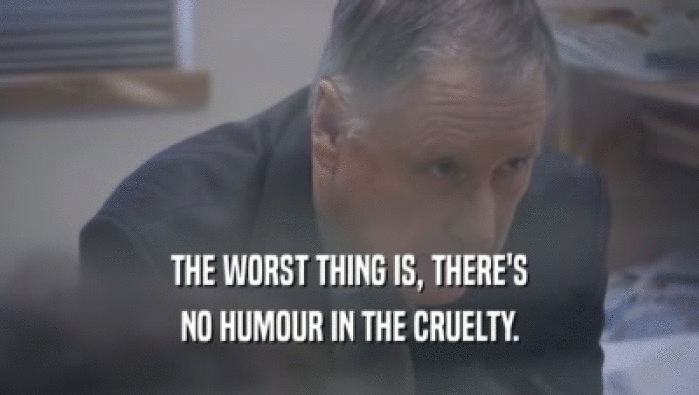 THE WORST THING IS, THERE'S NO HUMOUR IN THE CRUELTY. 