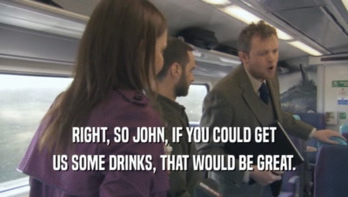 RIGHT, SO JOHN, IF YOU COULD GET US SOME DRINKS, THAT WOULD BE GREAT. 