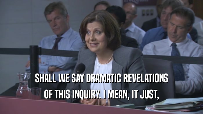 SHALL WE SAY DRAMATIC REVELATIONS OF THIS INQUIRY. I MEAN, IT JUST, 