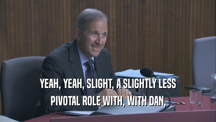 YEAH, YEAH, SLIGHT, A SLIGHTLY LESS PIVOTAL ROLE WITH, WITH DAN, 