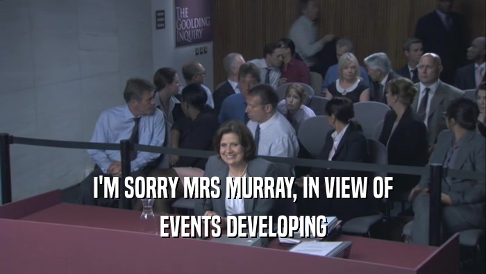I'M SORRY MRS MURRAY, IN VIEW OF EVENTS DEVELOPING 