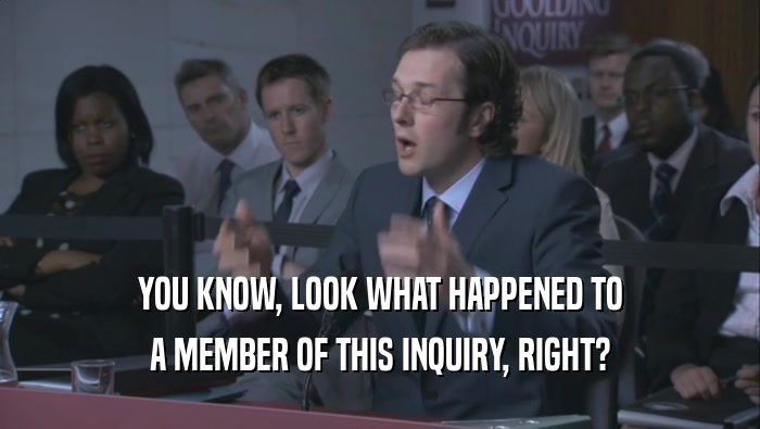 YOU KNOW, LOOK WHAT HAPPENED TO A MEMBER OF THIS INQUIRY, RIGHT? 
