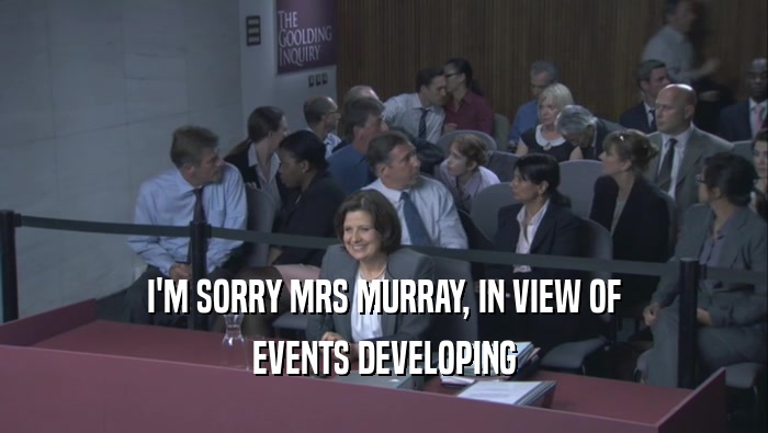 I'M SORRY MRS MURRAY, IN VIEW OF EVENTS DEVELOPING 