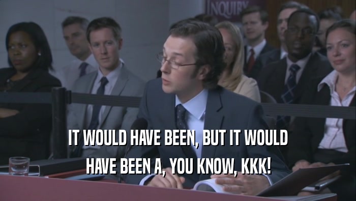 IT WOULD HAVE BEEN, BUT IT WOULD HAVE BEEN A, YOU KNOW, KKK! 