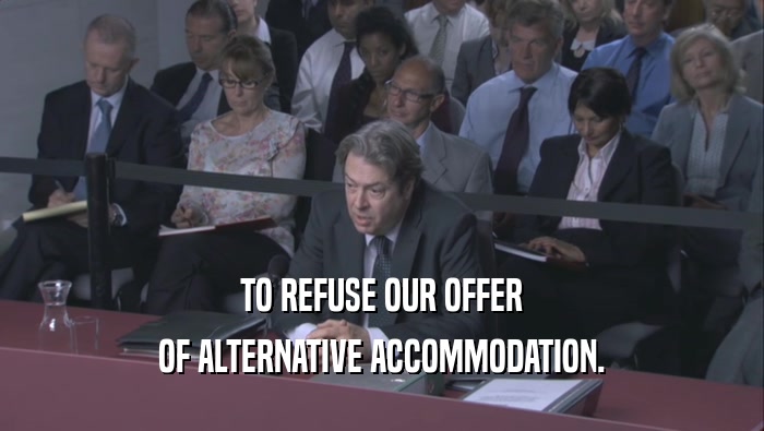 TO REFUSE OUR OFFER OF ALTERNATIVE ACCOMMODATION. 