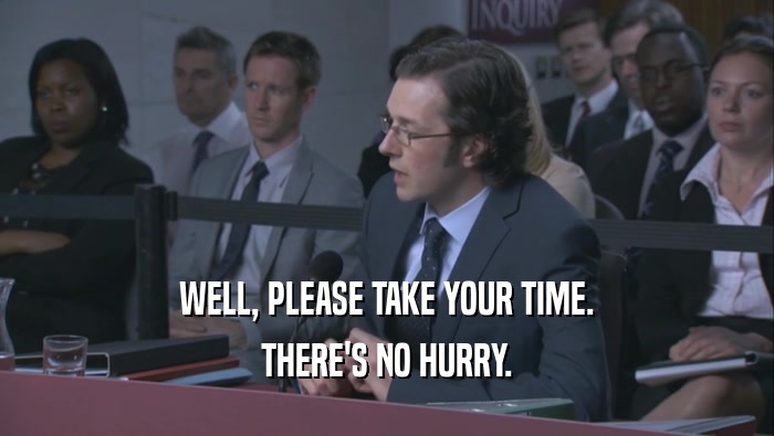 WELL, PLEASE TAKE YOUR TIME. THERE'S NO HURRY. 