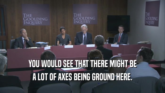 YOU WOULD SEE THAT THERE MIGHT BE A LOT OF AXES BEING GROUND HERE. 