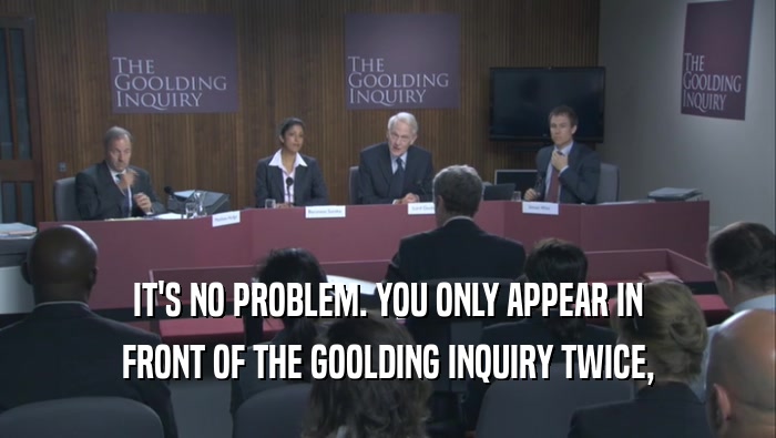 IT'S NO PROBLEM. YOU ONLY APPEAR IN
 FRONT OF THE GOOLDING INQUIRY TWICE,
 