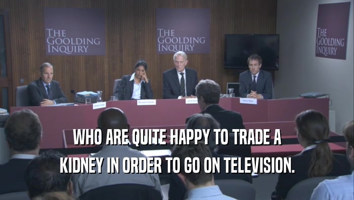 WHO ARE QUITE HAPPY TO TRADE A KIDNEY IN ORDER TO GO ON TELEVISION. 
