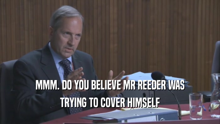 MMM. DO YOU BELIEVE MR REEDER WAS TRYING TO COVER HIMSELF TRYING TO COVER HIMSELF