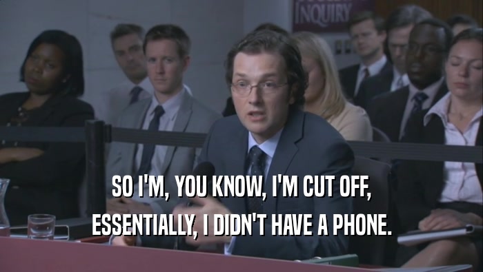 SO I'M, YOU KNOW, I'M CUT OFF, ESSENTIALLY, I DIDN'T HAVE A PHONE. 