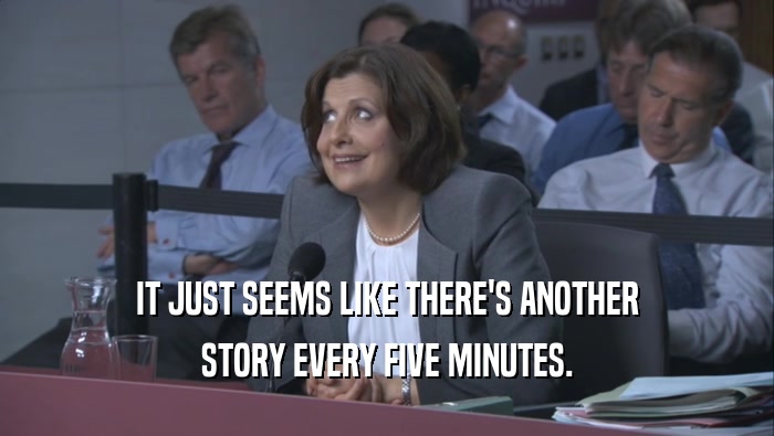 IT JUST SEEMS LIKE THERE'S ANOTHER STORY EVERY FIVE MINUTES. 