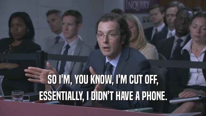 SO I'M, YOU KNOW, I'M CUT OFF, ESSENTIALLY, I DIDN'T HAVE A PHONE. 