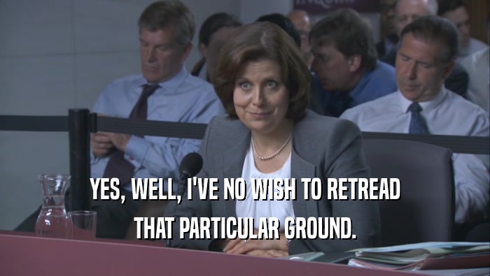 YES, WELL, I'VE NO WISH TO RETREAD THAT PARTICULAR GROUND. 