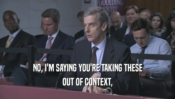 NO, I'M SAYING YOU'RE TAKING THESE OUT OF CONTEXT, OUT OF CONTEXT,