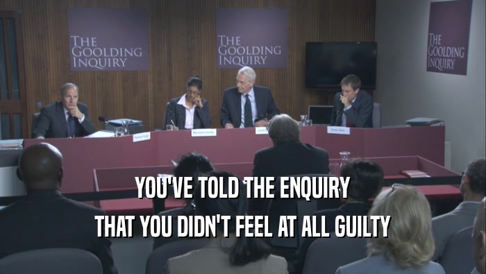 YOU'VE TOLD THE ENQUIRY THAT YOU DIDN'T FEEL AT ALL GUILTY 