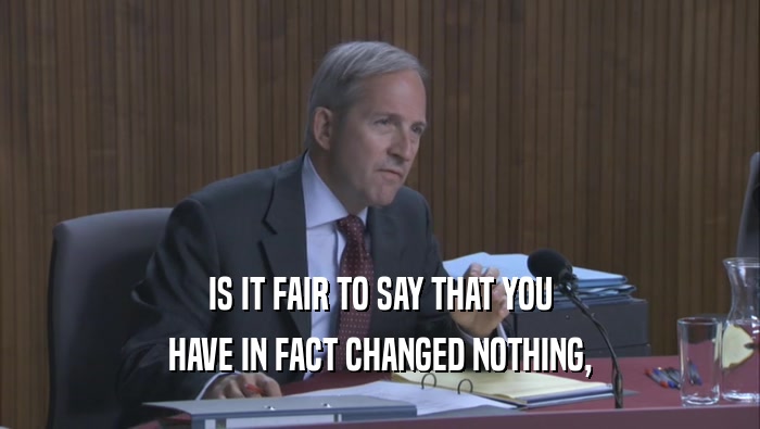 IS IT FAIR TO SAY THAT YOU HAVE IN FACT CHANGED NOTHING, 