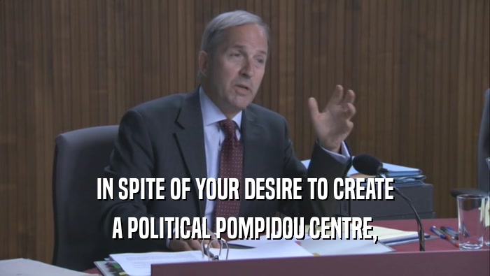 IN SPITE OF YOUR DESIRE TO CREATE A POLITICAL POMPIDOU CENTRE, 
