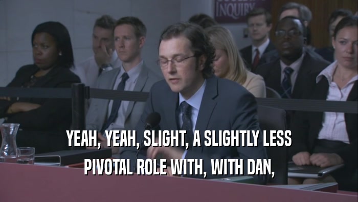YEAH, YEAH, SLIGHT, A SLIGHTLY LESS PIVOTAL ROLE WITH, WITH DAN, 