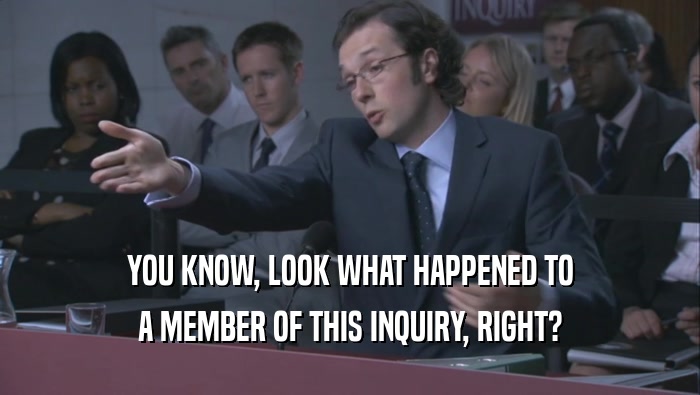 YOU KNOW, LOOK WHAT HAPPENED TO A MEMBER OF THIS INQUIRY, RIGHT? 
