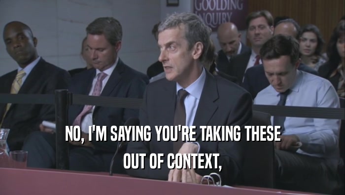 NO, I'M SAYING YOU'RE TAKING THESE OUT OF CONTEXT, OUT OF CONTEXT,