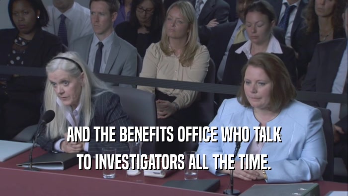 AND THE BENEFITS OFFICE WHO TALK TO INVESTIGATORS ALL THE TIME. 