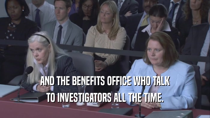 AND THE BENEFITS OFFICE WHO TALK TO INVESTIGATORS ALL THE TIME. 
