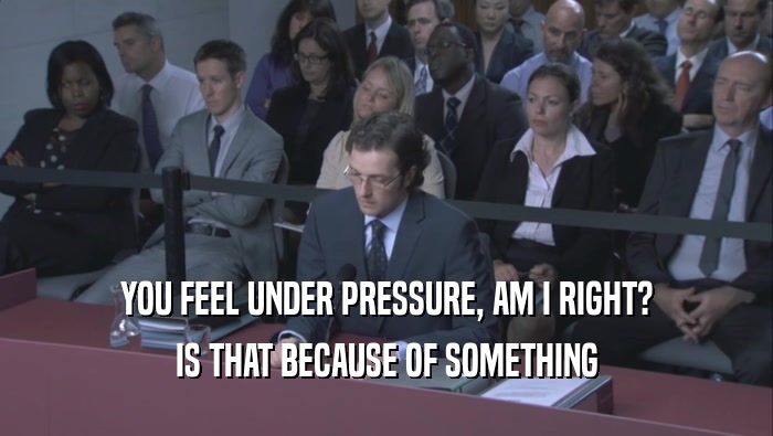 YOU FEEL UNDER PRESSURE, AM I RIGHT? IS THAT BECAUSE OF SOMETHING IS THAT BECAUSE OF SOMETHING