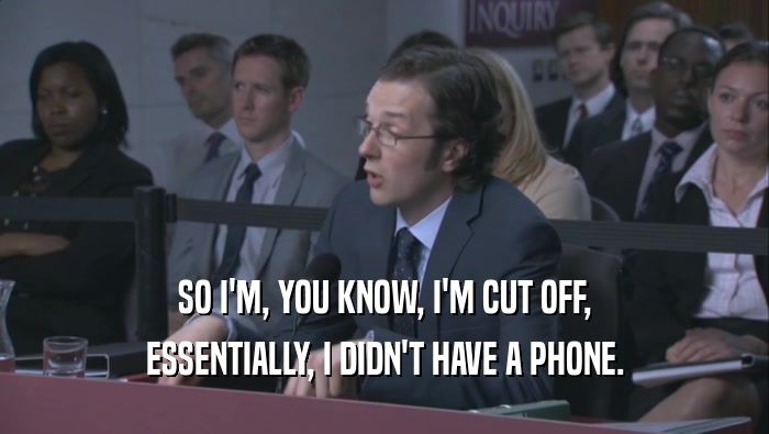 SO I'M, YOU KNOW, I'M CUT OFF, ESSENTIALLY, I DIDN'T HAVE A PHONE. 