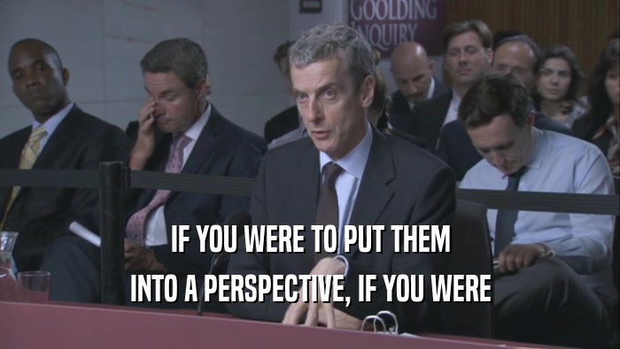 IF YOU WERE TO PUT THEM INTO A PERSPECTIVE, IF YOU WERE INTO A PERSPECTIVE, IF YOU WERE