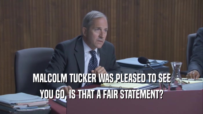 MALCOLM TUCKER WAS PLEASED TO SEE YOU GO, IS THAT A FAIR STATEMENT? 