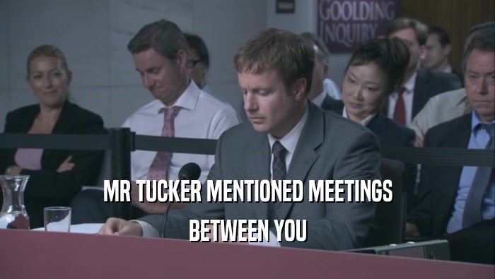 MR TUCKER MENTIONED MEETINGS BETWEEN YOU BETWEEN YOU