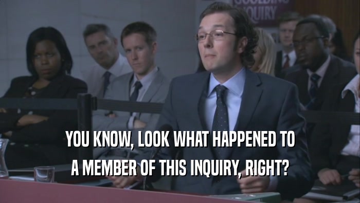 YOU KNOW, LOOK WHAT HAPPENED TO A MEMBER OF THIS INQUIRY, RIGHT? 