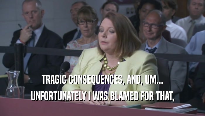TRAGIC CONSEQUENCES, AND, UM... UNFORTUNATELY I WAS BLAMED FOR THAT, 