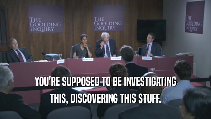 YOU'RE SUPPOSED TO BE INVESTIGATING
 THIS, DISCOVERING THIS STUFF.
 