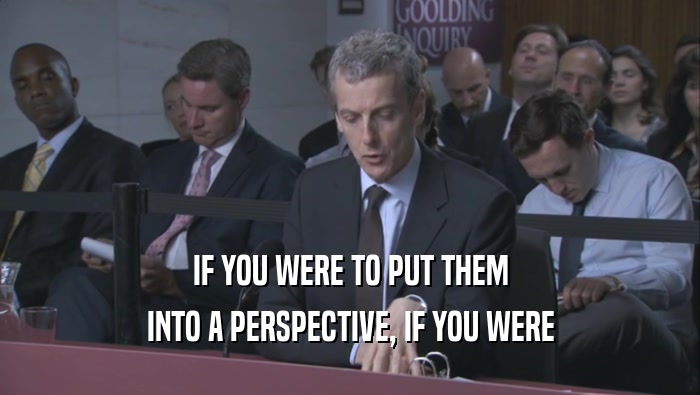 IF YOU WERE TO PUT THEM INTO A PERSPECTIVE, IF YOU WERE INTO A PERSPECTIVE, IF YOU WERE