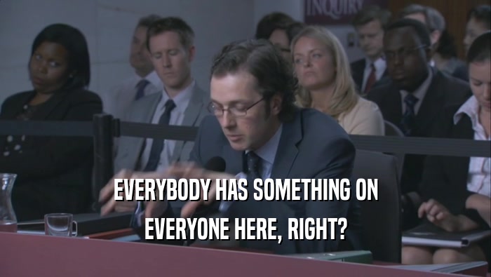 EVERYBODY HAS SOMETHING ON EVERYONE HERE, RIGHT? 