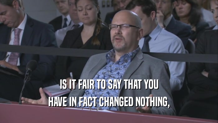 IS IT FAIR TO SAY THAT YOU HAVE IN FACT CHANGED NOTHING, 